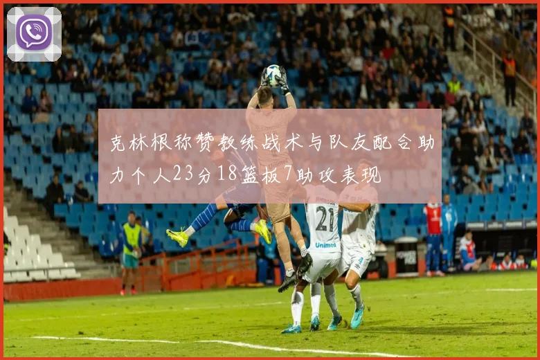 克林根称赞教练战术与队友配合助力个人23分18篮板7助攻表现