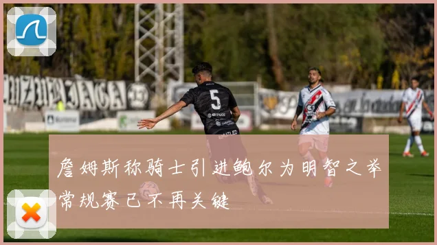 詹姆斯称骑士引进鲍尔为明智之举常规赛已不再关键