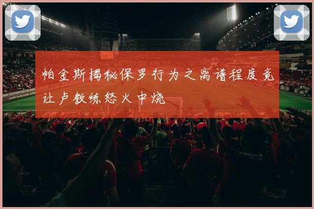 帕金斯揭秘保罗行为之离谱程度竟让卢教练怒火中烧