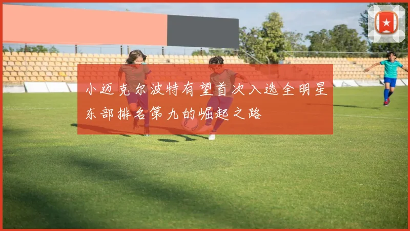 小迈克尔波特有望首次入选全明星东部排名第九的崛起之路