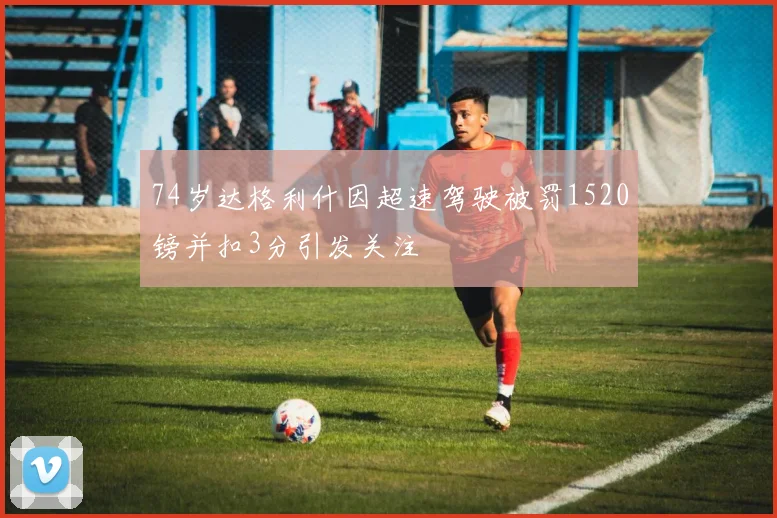 74岁达格利什因超速驾驶被罚1520镑并扣3分引发关注