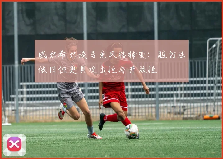 威尔希尔谈马竞风格转变：脏打法依旧但更具攻击性与开放性