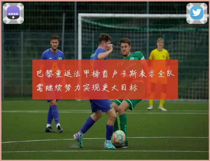 巴黎重返法甲榜首卢卡斯表示全队需继续努力实现更大目标