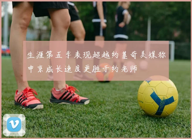 生涯第五季表现超越约基奇美媒称申京成长速度更胜于约老师