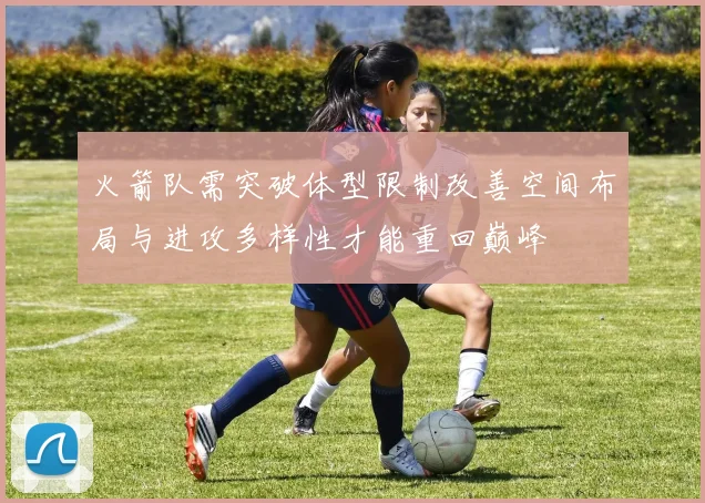 火箭队需突破体型限制改善空间布局与进攻多样性才能重回巅峰