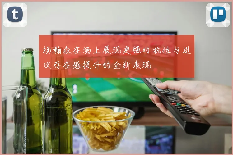杨瀚森在场上展现更强对抗性与进攻存在感提升的全新表现