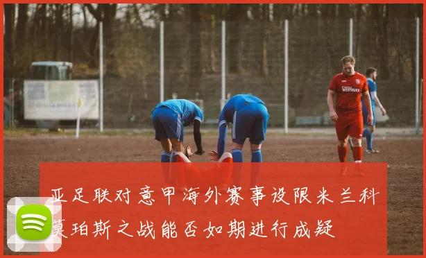 亚足联对意甲海外赛事设限米兰科莫珀斯之战能否如期进行成疑