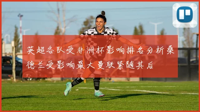 英超各队受非洲杯影响排名分析桑德兰受影响最大曼联紧随其后