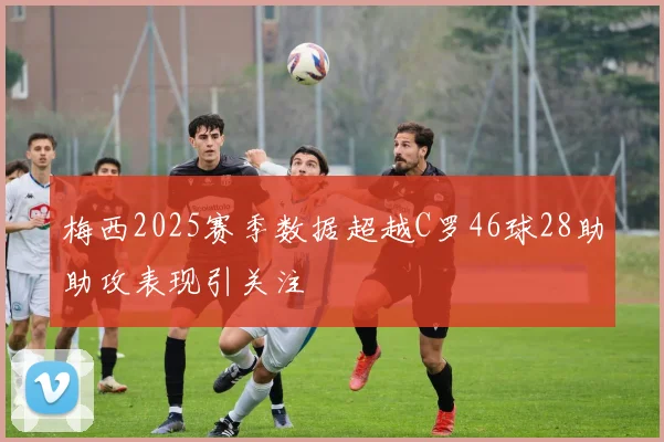 梅西2025赛季数据超越C罗46球28助助攻表现引关注