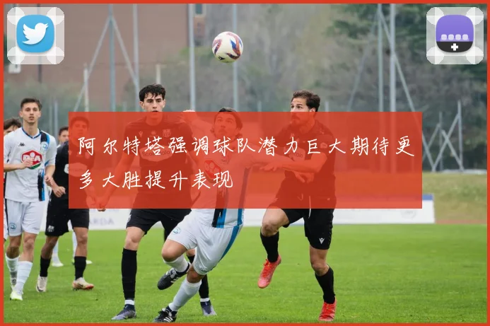 阿尔特塔强调球队潜力巨大期待更多大胜提升表现