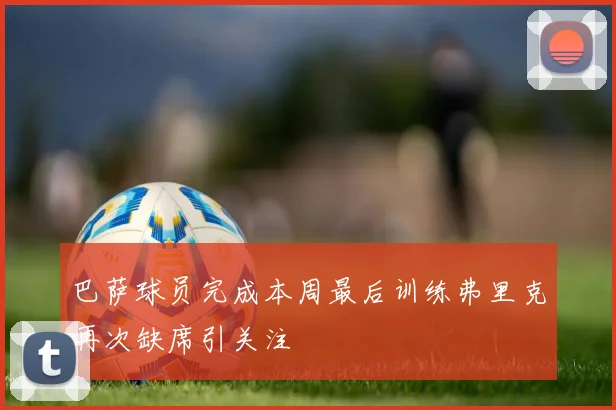 巴萨球员完成本周最后训练弗里克再次缺席引关注