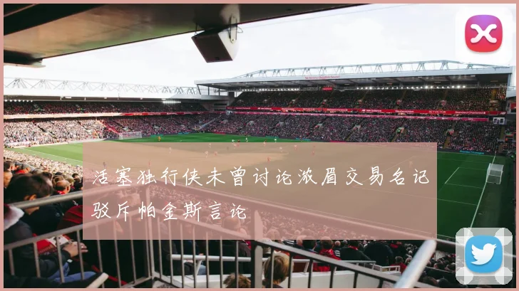 活塞独行侠未曾讨论浓眉交易名记驳斥帕金斯言论