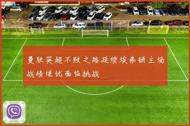 曼联英超不败之路延续埃弗顿主场战绩堪忧面临挑战