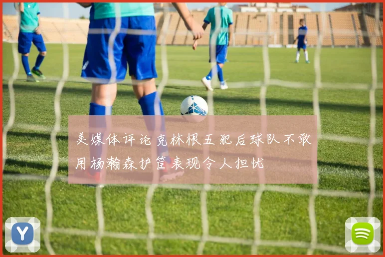 美媒体评论克林根五犯后球队不敢用杨瀚森护筐表现令人担忧