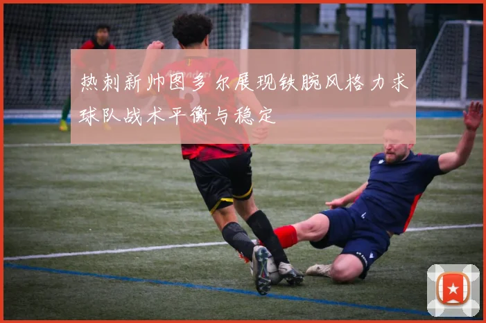 热刺新帅图多尔展现铁腕风格力求球队战术平衡与稳定