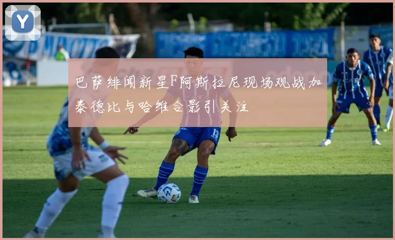 巴萨绯闻新星F阿斯拉尼现场观战加泰德比与哈维合影引关注
