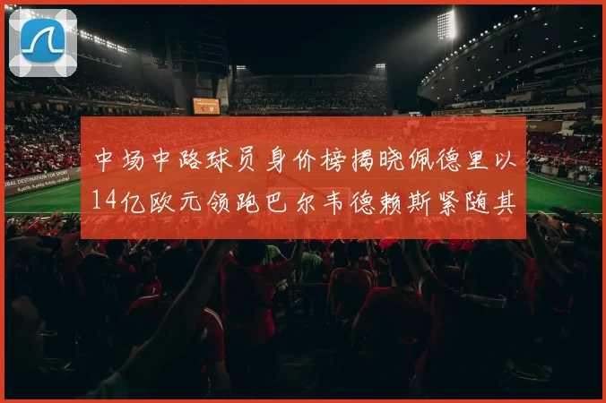 中场中路球员身价榜揭晓佩德里以14亿欧元领跑巴尔韦德赖斯紧随其后