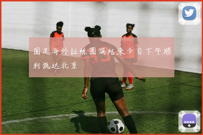 国足海外拉练圆满结束今日下午顺利抵达北京